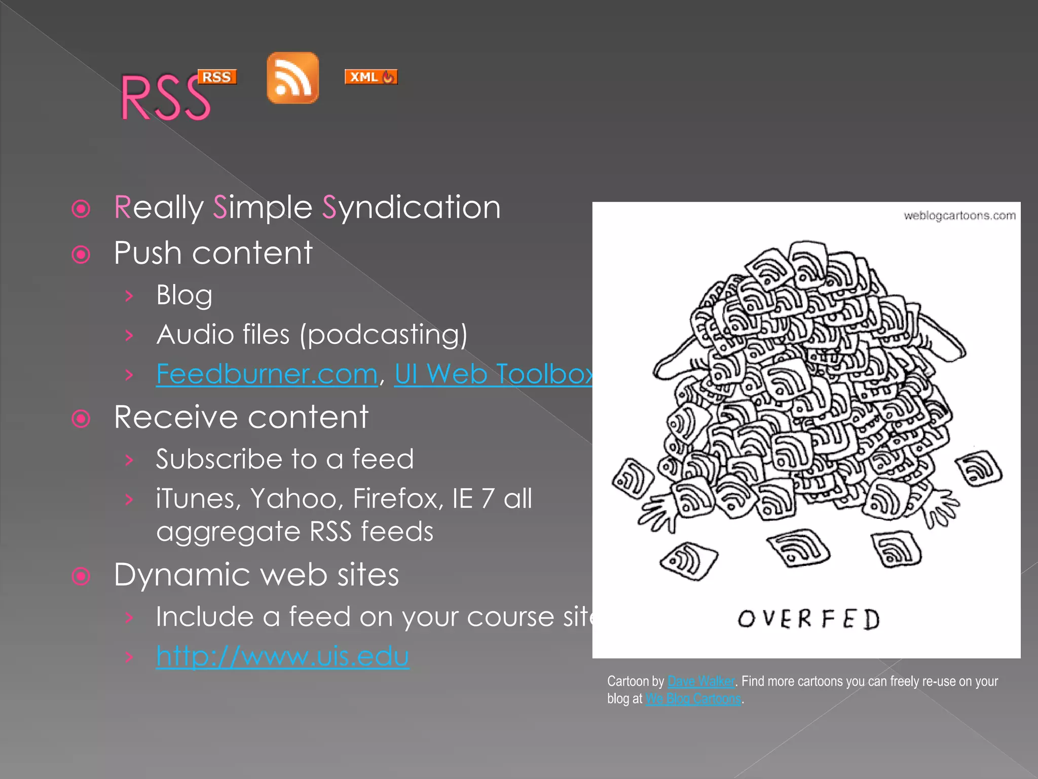  Really Simple Syndication
 Push content
    › Blog
    › Audio files (podcasting)
    › Feedburner.com, UI Web Toolbox
   Receive content
    › Subscribe to a feed
    › iTunes, Yahoo, Firefox, IE 7 all
      aggregate RSS feeds
   Dynamic web sites
    › Include a feed on your course site
    › http://www.uis.edu
                                           Cartoon by Dave Walker. Find more cartoons you can freely re-use on your
                                           blog at We Blog Cartoons.
 