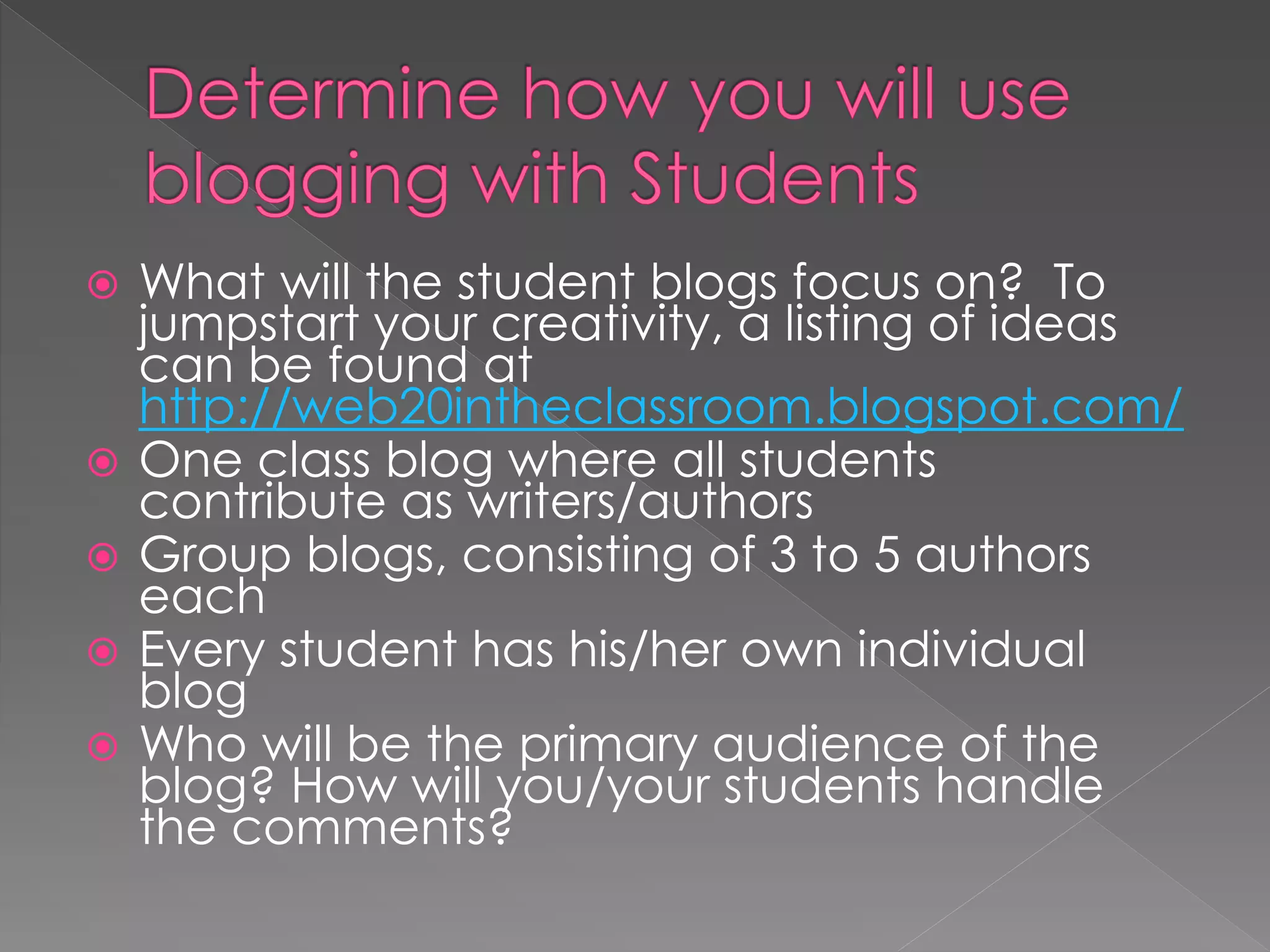    What will the student blogs focus on? To
    jumpstart your creativity, a listing of ideas
    can be found at
    http://web20intheclassroom.blogspot.com/
   One class blog where all students
    contribute as writers/authors
   Group blogs, consisting of 3 to 5 authors
    each
   Every student has his/her own individual
    blog
   Who will be the primary audience of the
    blog? How will you/your students handle
    the comments?
 