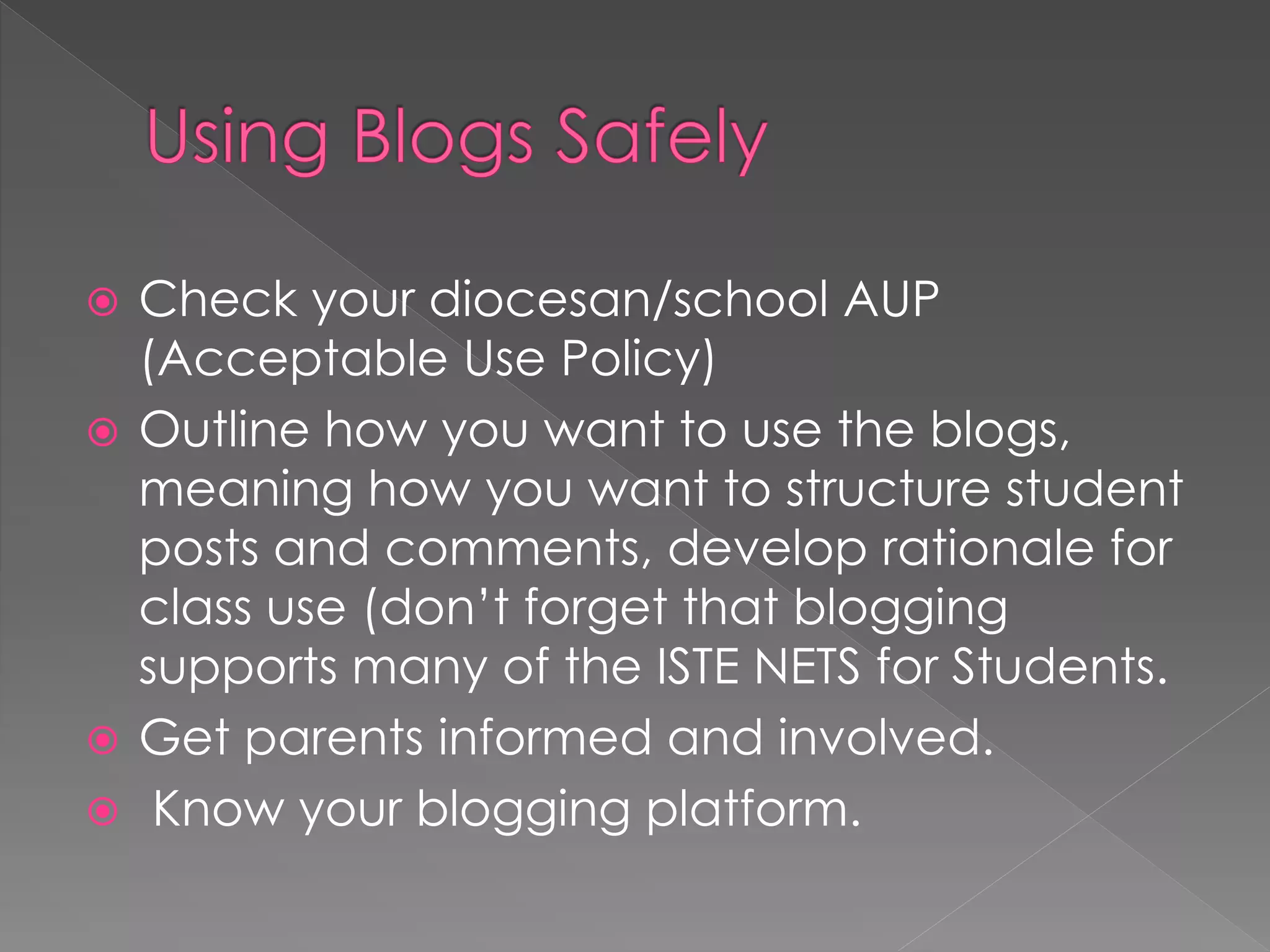  Check your diocesan/school AUP
  (Acceptable Use Policy)
 Outline how you want to use the blogs,
  meaning how you want to structure student
  posts and comments, develop rationale for
  class use (don‟t forget that blogging
  supports many of the ISTE NETS for Students.
 Get parents informed and involved.
 Know your blogging platform.
 