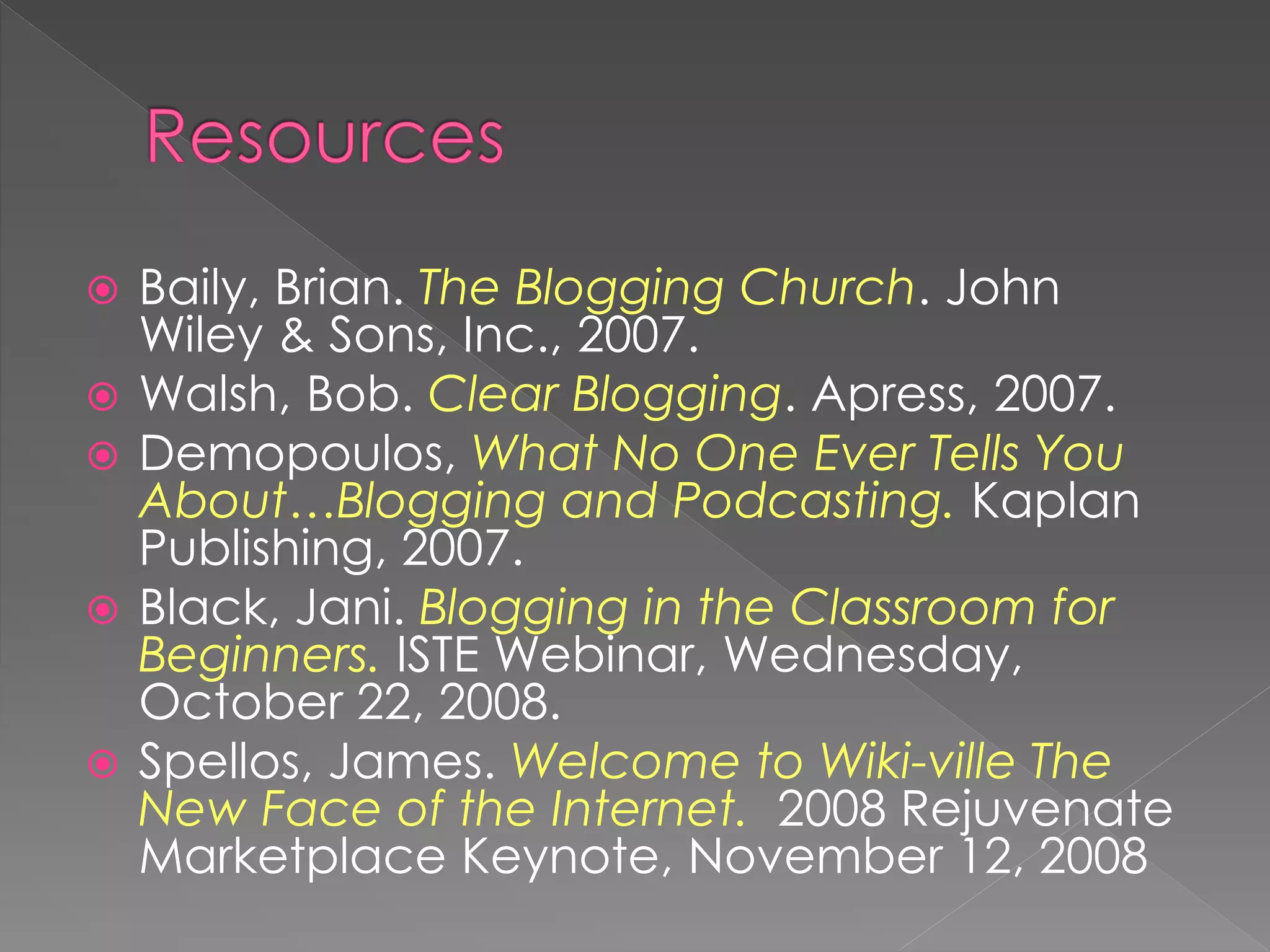    Baily, Brian. The Blogging Church. John
    Wiley & Sons, Inc., 2007.
   Walsh, Bob. Clear Blogging. Apress, 2007.
   Demopoulos, What No One Ever Tells You
    About…Blogging and Podcasting. Kaplan
    Publishing, 2007.
   Black, Jani. Blogging in the Classroom for
    Beginners. ISTE Webinar, Wednesday,
    October 22, 2008.
   Spellos, James. Welcome to Wiki-ville The
    New Face of the Internet. 2008 Rejuvenate
    Marketplace Keynote, November 12, 2008
 