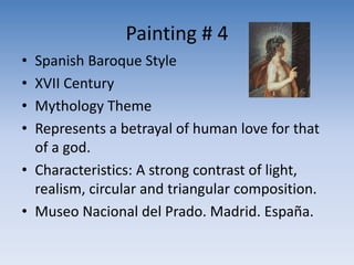 Painting # 4
• Spanish Baroque Style
• XVII Century
• Mythology Theme
• Represents a betrayal of human love for that
of a god.
• Characteristics: A strong contrast of light,
realism, circular and triangular composition.
• Museo Nacional del Prado. Madrid. España.
 