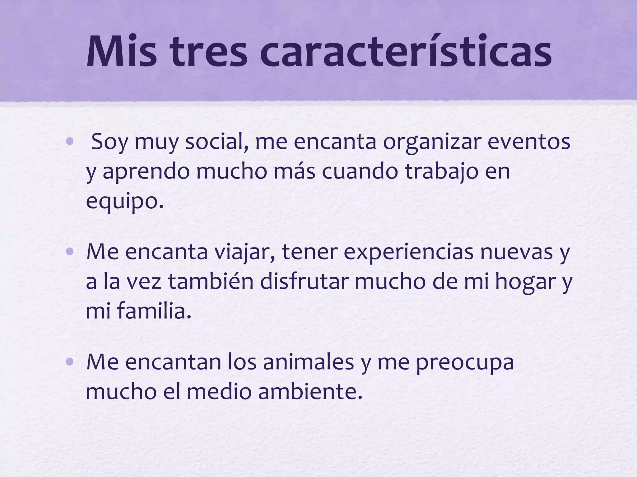 Mis tres características
• Soy muy social, me encanta organizar eventos
y aprendo mucho más cuando trabajo en
equipo.
• Me encanta viajar, tener experiencias nuevas y
a la vez también disfrutar mucho de mi hogar y
mi familia.
• Me encantan los animales y me preocupa
mucho el medio ambiente.