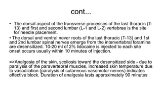 cont...
• The dorsal aspect of the transverse processes of the last thoracic (T-
13) and first and second lumbar (L-1 and L-2) vertebrae is the site
for needle placement.
• The dorsal and ventral never roots of the last thoracic (T-13) and 1st
and 2nd lumbar spinal nerves emerge from the intervertebral foramina
are desensitized. 10-20 ml of 2% lidocaine is injected to each site
onset occurs usually within 10 minutes of injection.
=>Analgesia of the skin, scoliosis toward the desensitized side - due to
paralysis of the paravertebral muscles, increased skin temperature due
to vasodilation (paralysis of cutaneous vasomotor nerves) indicates
effective block. Duration of analgesia lasts approximately 90 minutes
 