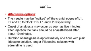 cont...
:
• The needle may be "walked" off the cranial edges of L1,
L2 and L3 to block T13, L1 and L2 respectively.
• Onset of analgesia may occur as soon as five minutes
after injection the flank should be anaesthetised after
about 10 minutes.
• Duration of analgesia is approximately one hour with plain
lidocaine solution, longer if lidocaine solution with
adrenaline is used.
 