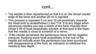 cont...
• The needle is then repositioned so that it is on the dorsal caudal
edge of the bone and another 20 ml is injected.
• This process is repeated 5 cm and 10 cm proximally (towards
the head end) to anaesthetise LI and T18. If at any stage when
advancing needles you see a twitch of the flank muscles then
infuse 5 ml of local anaesthetic solution at that spot in the hope
that the needle is close to a branch of a nerve.
• If the needle penetrates the peritoneum there will be negative
pressure. Keeping some local anaesthetic in the hub of the
needle will indicate when the peritoneum has been punctured
with disappearance of the fluid, an indication to withdraw the
needle to less depth.
 