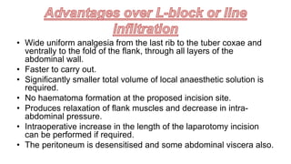 • Wide uniform analgesia from the last rib to the tuber coxae and
ventrally to the fold of the flank, through all layers of the
abdominal wall.
• Faster to carry out.
• Significantly smaller total volume of local anaesthetic solution is
required.
• No haematoma formation at the proposed incision site.
• Produces relaxation of flank muscles and decrease in intra-
abdominal pressure.
• Intraoperative increase in the length of the laparotomy incision
can be performed if required.
• The peritoneum is desensitised and some abdominal viscera also.
 