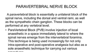 PARAVERTEBRAL NERVE BLOCK
A paravertebral block is essentially a unilateral block of the
spinal nerve, including the dorsal and ventral rami, as well
as the sympathetic chain ganglion. These blocks can be
performed at any vertebral level.
• ParaVertebral Block (PVB) involve injection of local
anaesthetic in a space immediately lateral to where the
spinal nerves emerge from the intervertebral foramina.
This technique is being used increasingly for not only
intra-operative and post-operative analgesia but also as a
sole anaesthetic technique for carrying out various
 