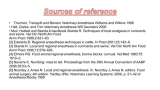 • Thurmon, Tranquilli and Benson Veterinary Anesthesia Williams and Wilkins 1996
• Hall, Clarke, and Trim Veterinary Anesthesia WB Saunders 2000
• Muir, Hubbel and Skarda A handbook Skarda R. Techniques of local analgesia in ruminants
and swine. Vet Clin North Am Food
Anim Pract 1986;2:621–63.
[2] Edwards B. Regional anaesthesia techniques in cattle. In Pract 2001;23:142–9.
[3] Skarda R. Local and regional anesthesia in ruminants and swine. Vet Clin North Am Food
Anim Pract 1996;12:579–626.
[4] Elmore RG. Food animal regional anesthesia, bovine blocks: cornual. Vet Med 1980;75:
1610–2.
[5] Navarre C. Numbing: nose to tail. Proceedings from the 39th Annual Convention of AABP
2006;39:53–5.
[6] Noordsy J, Ames N. Local and regional anesthesia. In: Noordsy J, Ames N, editors. Food
animal surgery. 4th edition. Yardley (PA): Veterinary Learning Systems; 2006. p. 21–42.of
Anesthesia Mosby 1999
 
