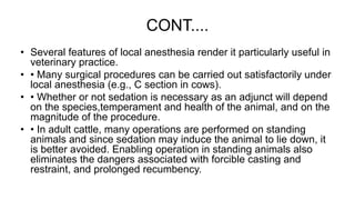 CONT....
• Several features of local anesthesia render it particularly useful in
veterinary practice.
• • Many surgical procedures can be carried out satisfactorily under
local anesthesia (e.g., C section in cows).
• • Whether or not sedation is necessary as an adjunct will depend
on the species,temperament and health of the animal, and on the
magnitude of the procedure.
• • In adult cattle, many operations are performed on standing
animals and since sedation may induce the animal to lie down, it
is better avoided. Enabling operation in standing animals also
eliminates the dangers associated with forcible casting and
restraint, and prolonged recumbency.
 