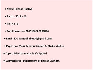 • Name : Hansa Bhaliya
• Batch : 2019 - 21
• Roll no : 6
• Enrollment no : 2069108620190004
• Emaill ID : hansabhaliya20@gmail.com
• Paper no : Mass Communication & Media studies
• Topic : Advertisement & It's Appeal
• Submitted to : Department of English , MKBU.
 