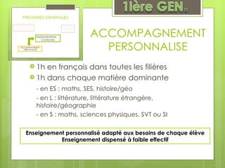 ACCOMPAGNEMENT PERSONNALISE 1h en français dans toutes les filières 1h dans chaque matière dominante - en ES : maths, SES, histoire/géo - en L : littérature, littérature étrangère, histoire/géographie - en S : maths, sciences physiques, SVT ou SI  Enseignement personnalisé adapté aux besoins de chaque élève Enseignement dispensé à faible effectif 