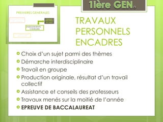 TRAVAUX PERSONNELS ENCADRES Choix d’un sujet parmi des thèmes Démarche interdisciplinaire Travail en groupe Production originale, résultat d’un travail collectif Assistance et conseils des professeurs Travaux menés sur la moitié de l’année EPREUVE DE BACCALAUREAT  