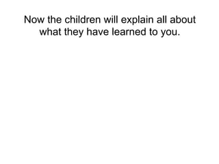 Now the children will explain all about
what they have learned to you.
 