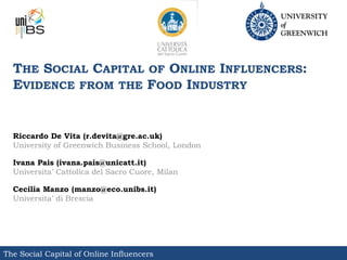 THE SOCIAL CAPITAL OF ONLINE INFLUENCERS:
  EVIDENCE FROM THE FOOD INDUSTRY


  Riccardo De Vita (r.devita@gre.ac.uk)
  University of Greenwich Business School, London

  Ivana Pais (ivana.pais@unicatt.it)
  Universita’ Cattolica del Sacro Cuore, Milan

  Cecilia Manzo (manzo@eco.unibs.it)
  Universita’ di Brescia




The Social Capital of Online Influencers
 