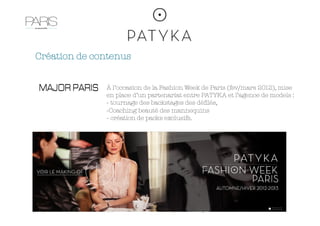 Création de contenus


               À l’occasion de la Fashion Week de Paris (fev/mars 2012), mise
               en place d’un partenariat entre PATYKA et l’agence de models : 
               -  tournage des backstages des déﬁlés, 
               - Coaching beauté des mannequins
               -  création de packs exclusifs. 
 
