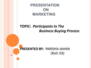 PRESENTATION
ON
MARKETING
TOPIC: Participants In The
Business Buying Process
PRESENTED BY: PARISHA JAHAN
(Roll: 03)
 