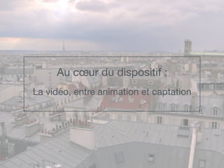 Au cœur du dispositif : 

La vidéo, entre animation et captation
 