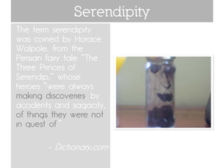 Serendipity
The term serendipity
was coined by Horace
Walpole, from the
Persian fairy tale "The
Three Princes of
Serendip," whose
heroes "were always
making discoveries, by
accidents and sagacity,
of things they were not
in quest of.“

        - Dictionary.com
 
