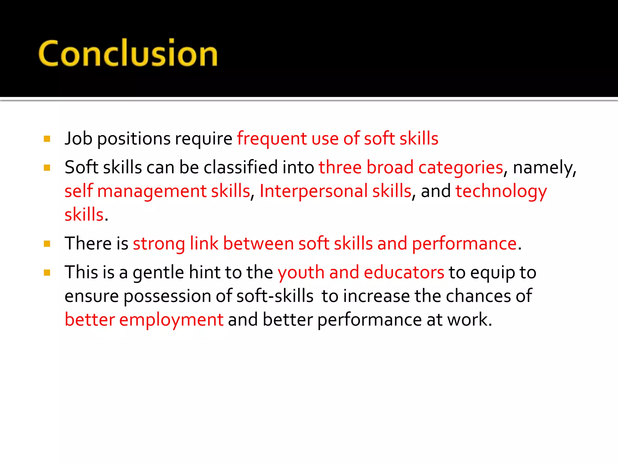  Job positions require frequent use of soft skills
 Soft skills can be classified into three broad categories, namely,
self management skills, Interpersonal skills, and technology
skills.
 There is strong link between soft skills and performance.
 This is a gentle hint to the youth and educators to equip to
ensure possession of soft-skills to increase the chances of
better employment and better performance at work.
 