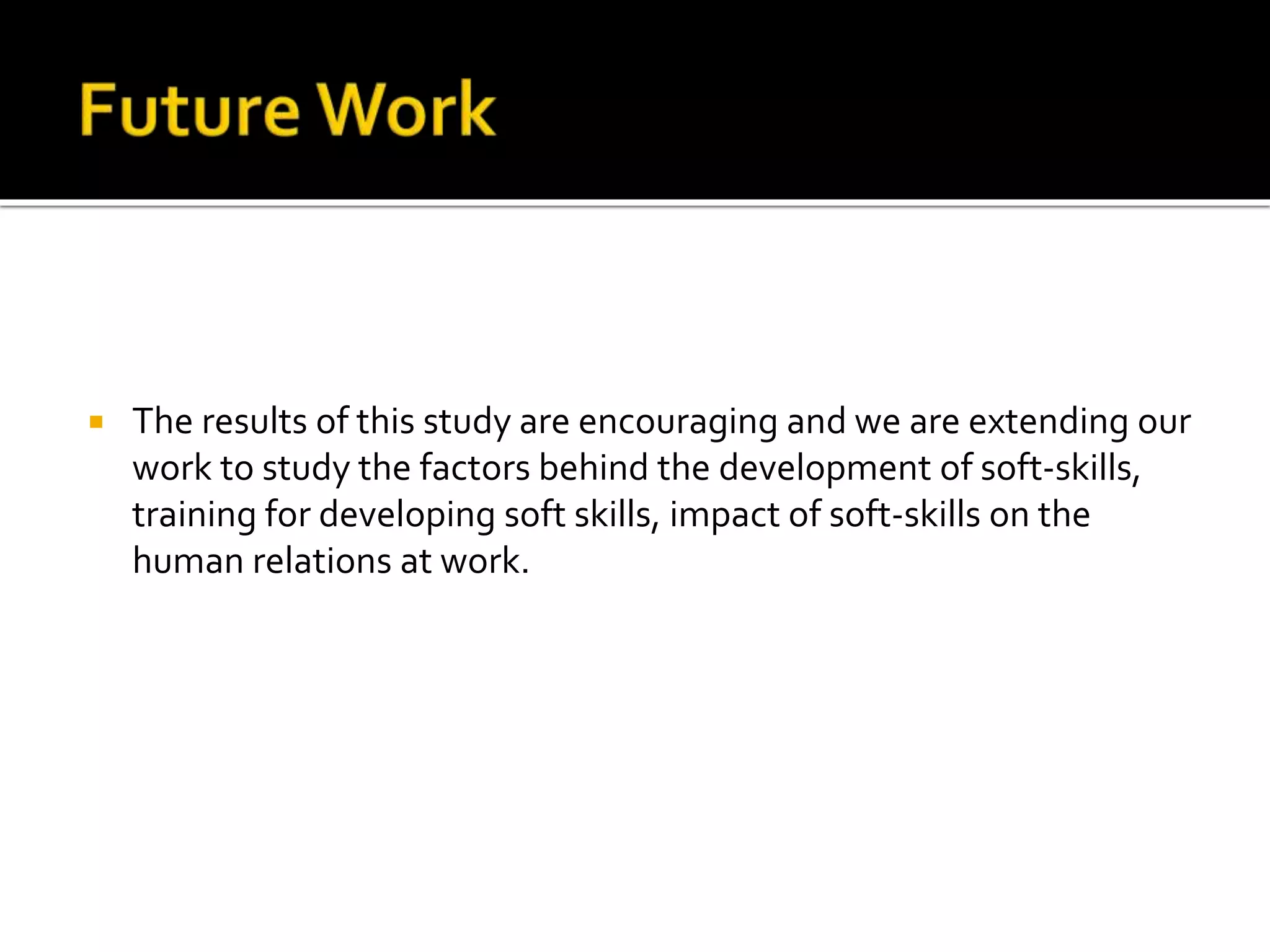  The results of this study are encouraging and we are extending our
work to study the factors behind the development of soft-skills,
training for developing soft skills, impact of soft-skills on the
human relations at work.
 