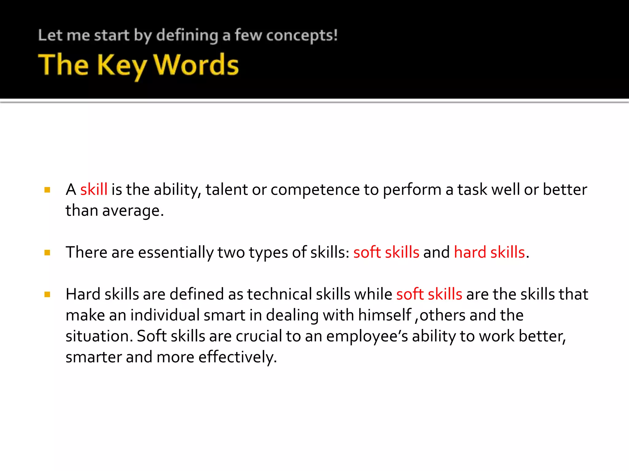  A skill is the ability, talent or competence to perform a task well or better
than average.
 There are essentially two types of skills: soft skills and hard skills.
 Hard skills are defined as technical skills while soft skills are the skills that
make an individual smart in dealing with himself ,others and the
situation. Soft skills are crucial to an employee’s ability to work better,
smarter and more effectively.
 