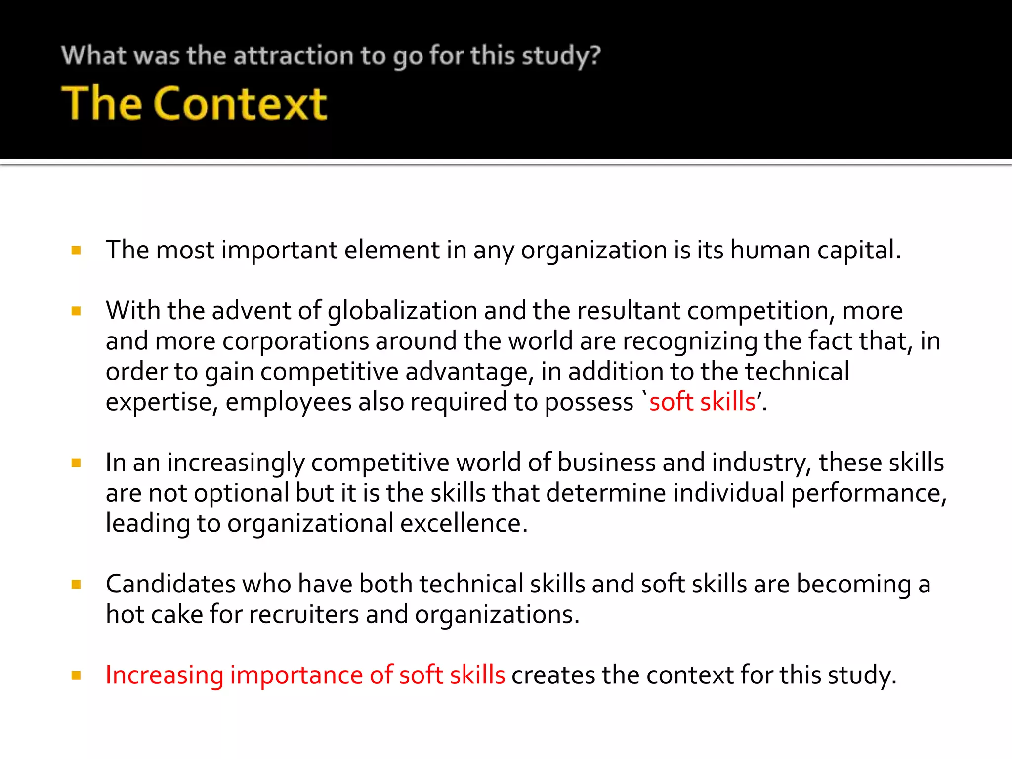  The most important element in any organization is its human capital.
 With the advent of globalization and the resultant competition, more
and more corporations around the world are recognizing the fact that, in
order to gain competitive advantage, in addition to the technical
expertise, employees also required to possess `soft skills’.
 In an increasingly competitive world of business and industry, these skills
are not optional but it is the skills that determine individual performance,
leading to organizational excellence.
 Candidates who have both technical skills and soft skills are becoming a
hot cake for recruiters and organizations.
 Increasing importance of soft skills creates the context for this study.
 