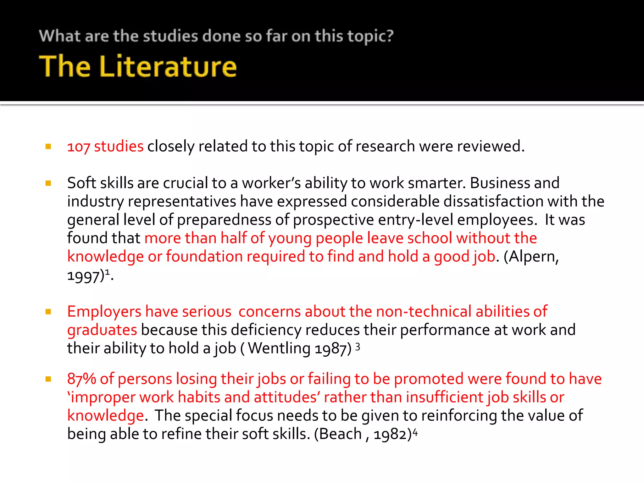  107 studies closely related to this topic of research were reviewed.
 Soft skills are crucial to a worker’s ability to work smarter. Business and
industry representatives have expressed considerable dissatisfaction with the
general level of preparedness of prospective entry-level employees. It was
found that more than half of young people leave school without the
knowledge or foundation required to find and hold a good job. (Alpern,
1997)1.
 Employers have serious concerns about the non-technical abilities of
graduates because this deficiency reduces their performance at work and
their ability to hold a job ( Wentling 1987) 3
 87% of persons losing their jobs or failing to be promoted were found to have
‘improper work habits and attitudes’ rather than insufficient job skills or
knowledge. The special focus needs to be given to reinforcing the value of
being able to refine their soft skills. (Beach , 1982)4
 