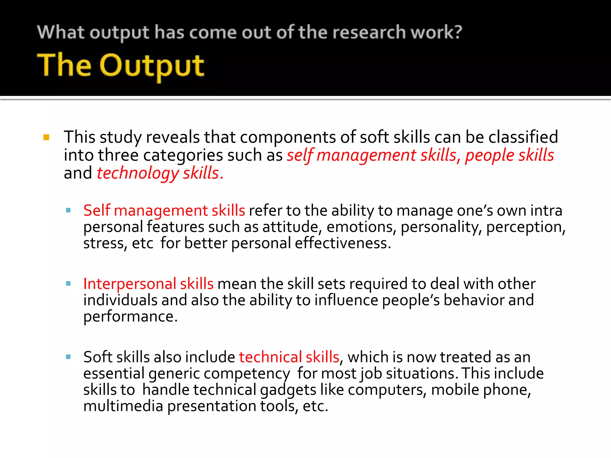  This study reveals that components of soft skills can be classified
into three categories such as self management skills, people skills
and technology skills.
 Self management skills refer to the ability to manage one’s own intra
personal features such as attitude, emotions, personality, perception,
stress, etc for better personal effectiveness.
 Interpersonal skills mean the skill sets required to deal with other
individuals and also the ability to influence people’s behavior and
performance.
 Soft skills also include technical skills, which is now treated as an
essential generic competency for most job situations.This include
skills to handle technical gadgets like computers, mobile phone,
multimedia presentation tools, etc.
 
