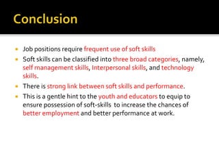  Job positions require frequent use of soft skills
 Soft skills can be classified into three broad categories, namely,
self management skills, Interpersonal skills, and technology
skills.
 There is strong link between soft skills and performance.
 This is a gentle hint to the youth and educators to equip to
ensure possession of soft-skills to increase the chances of
better employment and better performance at work.
 