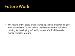  The results of this study are encouraging and we are extending our
work to study the factors behind the development of soft-skills,
training for developing soft skills, impact of soft-skills on the
human relations at work.
 