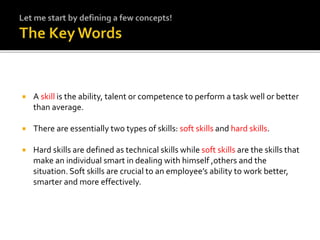  A skill is the ability, talent or competence to perform a task well or better
than average.
 There are essentially two types of skills: soft skills and hard skills.
 Hard skills are defined as technical skills while soft skills are the skills that
make an individual smart in dealing with himself ,others and the
situation. Soft skills are crucial to an employee’s ability to work better,
smarter and more effectively.
 