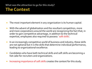  The most important element in any organization is its human capital.
 With the advent of globalization and the resultant competition, more
and more corporations around the world are recognizing the fact that, in
order to gain competitive advantage, in addition to the technical
expertise, employees also required to possess `soft skills’.
 In an increasingly competitive world of business and industry, these skills
are not optional but it is the skills that determine individual performance,
leading to organizational excellence.
 Candidates who have both technical skills and soft skills are becoming a
hot cake for recruiters and organizations.
 Increasing importance of soft skills creates the context for this study.
 