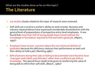  107 studies closely related to this topic of research were reviewed.
 Soft skills are crucial to a worker’s ability to work smarter. Business and
industry representatives have expressed considerable dissatisfaction with the
general level of preparedness of prospective entry-level employees. It was
found that more than half of young people leave school without the
knowledge or foundation required to find and hold a good job. (Alpern,
1997)1.
 Employers have serious concerns about the non-technical abilities of
graduates because this deficiency reduces their performance at work and
their ability to hold a job ( Wentling 1987) 3
 87% of persons losing their jobs or failing to be promoted were found to have
‘improper work habits and attitudes’ rather than insufficient job skills or
knowledge. The special focus needs to be given to reinforcing the value of
being able to refine their soft skills. (Beach , 1982)4
 