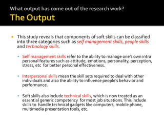  This study reveals that components of soft skills can be classified
into three categories such as self management skills, people skills
and technology skills.
 Self management skills refer to the ability to manage one’s own intra
personal features such as attitude, emotions, personality, perception,
stress, etc for better personal effectiveness.
 Interpersonal skills mean the skill sets required to deal with other
individuals and also the ability to influence people’s behavior and
performance.
 Soft skills also include technical skills, which is now treated as an
essential generic competency for most job situations.This include
skills to handle technical gadgets like computers, mobile phone,
multimedia presentation tools, etc.
 