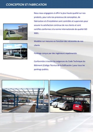  
CONCEPTION ET FABRICATION
Nous nous engageons à offrir la plus haute qualité sur nos 
produits, pour cela nos processus de conception, de 
fabrication et d’installation sont contrôlés et supervisés pour 
assurer la satisfaction continue de nos clients et sont 
certifiés conformes à la norme internationale de qualité ISO 
9001. 
 
Modèles sur mesures en fonction des nécessités de nos 
clients 
   
Parkings conçus par des ingénieurs expéimentés 
 
Conformités à toutes les exigences du Code Technique du 
Bâtiment (Código Técnico de la Edificación ) pour tous les 
parkings publics. 
 