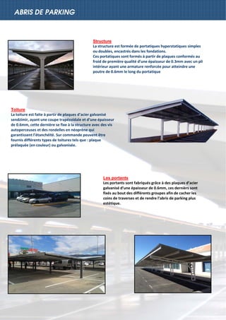 
ABRIS DE PARKING
Structure
La structure est formée de portatiques hyperstatiques simples 
ou doubles, encastrés dans les fondations. 
Ces portatiques sont formés à partir de plaques conformés au 
froid de première qualité d’une épaisseur de 0.3mm avec un pli 
intérieur ayant une armature renforcée pour atteindre une 
poutre de 0.6mm le long du portatique 
Toiture
La toiture est faite à partir de plaques d’acier galvanisé 
sendzimir, ayant une coupe trapézoïdale et d’une épaisseur 
de 0.6mm, cette dernière se fixe à la structure avec des vis 
autoperceuses et des rondelles en néoprène qui 
garantissent l’étanchéité. Sur commande peuvent être 
fournis différents types de toitures tels que : plaque 
prélaquée (en couleur) ou galvanisée.  
 
Les portants
Les portants sont fabriqués grâce à des plaques d’acier 
galvanisé d’une épaisseur de 0.6mm, ces dernièrs sont 
fixés au bout des différents groupes afin de cacher les 
coins de traverses et de rendre l’abris de parking plus 
estétique. 
 