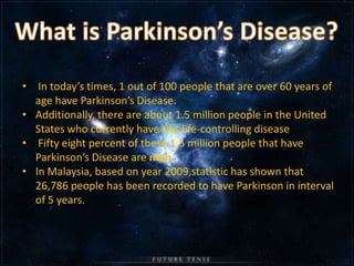 • In today’s times, 1 out of 100 people that are over 60 years of
  age have Parkinson’s Disease.
• Additionally, there are about 1.5 million people in the United
  States who currently have this life-controlling disease
• Fifty eight percent of these 1.5 million people that have
  Parkinson’s Disease are men
• In Malaysia, based on year 2009,statistic has shown that
  26,786 people has been recorded to have Parkinson in interval
  of 5 years.
 