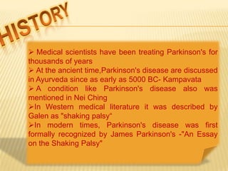  Medical scientists have been treating Parkinson's for
thousands of years
 At the ancient time,Parkinson's disease are discussed
in Ayurveda since as early as 5000 BC- Kampavata
 A condition like Parkinson's disease also was
mentioned in Nei Ching
In Western medical literature it was described by
Galen as "shaking palsy“
In modern times, Parkinson's disease was first
formally recognized by James Parkinson's -"An Essay
on the Shaking Palsy"
 