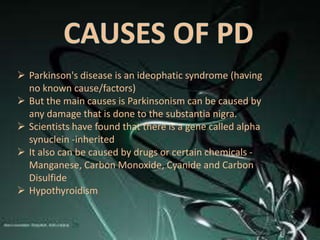  Parkinson's disease is an ideophatic syndrome (having
  no known cause/factors)
 But the main causes is Parkinsonism can be caused by
  any damage that is done to the substantia nigra.
 Scientists have found that there is a gene called alpha
  synuclein -inherited
 It also can be caused by drugs or certain chemicals -
  Manganese, Carbon Monoxide, Cyanide and Carbon
  Disulfide
 Hypothyroidism
 