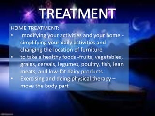 HOME TREATMENT:
• modifying your activities and your home -
  simplifying your daily activities and
  changing the location of furniture
• to take a healthy foods -fruits, vegetables,
  grains, cereals, legumes, poultry, fish, lean
  meats, and low-fat dairy products
• Exercising and doing physical therapy –
  move the body part
 
