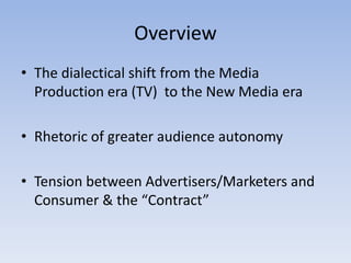 Overview
• The dialectical shift from the Media
  Production era (TV) to the New Media era

• Rhetoric of greater audience autonomy

• Tension between Advertisers/Marketers and
  Consumer & the “Contract”
 