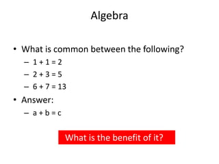 Algebra
• What is common between the following?
– 1 + 1 = 2
– 2 + 3 = 5
– 6 + 7 = 13
• Answer:
– a + b = c
What is the benefit of it?
 