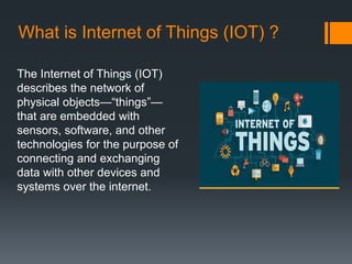 What is Internet of Things (IOT) ?
The Internet of Things (IOT)
describes the network of
physical objects—“things”—
that are embedded with
sensors, software, and other
technologies for the purpose of
connecting and exchanging
data with other devices and
systems over the internet.
 
