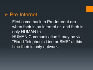  Pre-Internet
First come back to Pre-Internet era
when their is no internet or and their is
only HUMAN to
HUMAN Communication it may be via
"Fixed Telephonic Line or SMS" at this
time their is only network.
 