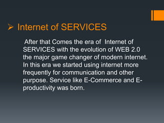  Internet of SERVICES
After that Comes the era of Internet of
SERVICES with the evolution of WEB 2.0
the major game changer of modern internet.
In this era we started using internet more
frequently for communication and other
purpose. Service like E-Commerce and E-
productivity was born.
 
