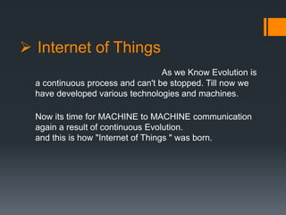  Internet of Things
As we Know Evolution is
a continuous process and can't be stopped. Till now we
have developed various technologies and machines.
Now its time for MACHINE to MACHINE communication
again a result of continuous Evolution.
and this is how "Internet of Things " was born.
 