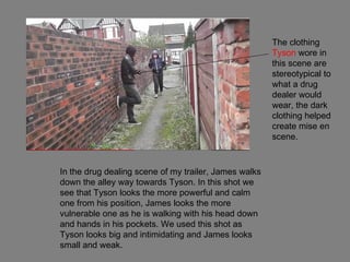 The clothing
                                                       Tyson wore in
                                                       this scene are
                                                       stereotypical to
                                                       what a drug
                                                       dealer would
                                                       wear, the dark
                                                       clothing helped
                                                       create mise en
                                                       scene.



In the drug dealing scene of my trailer, James walks
down the alley way towards Tyson. In this shot we
see that Tyson looks the more powerful and calm
one from his position, James looks the more
vulnerable one as he is walking with his head down
and hands in his pockets. We used this shot as
Tyson looks big and intimidating and James looks
small and weak.
 