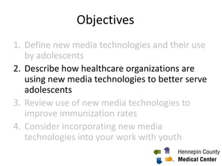 Objectives
2. Describe how healthcare organizations are
using new media technologies to better serve
adolescents
3. Review use of new media technologies to
improve immunization rates
4. Consider incorporating new media
technologies into your work with youth
1
 
