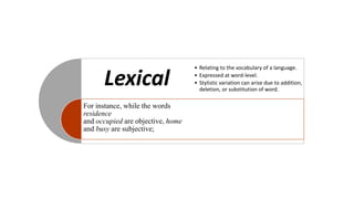 Lexical
For instance, while the words
residence
and occupied are objective, home
and busy are subjective;
• Relating to the vocabulary of a language.
• Expressed at word-level.
• Stylistic variation can arise due to addition,
deletion, or substitution of word.
 