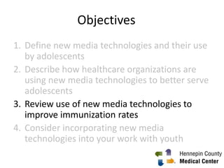 Objectives
1. Define new media technologies and their use
by adolescents
2. Describe how healthcare organizations are
using new media technologies to better serve
adolescents
3. Review use of new media technologies to
improve immunization rates
4. Consider incorporating new media
technologies into your work with youth
1
 